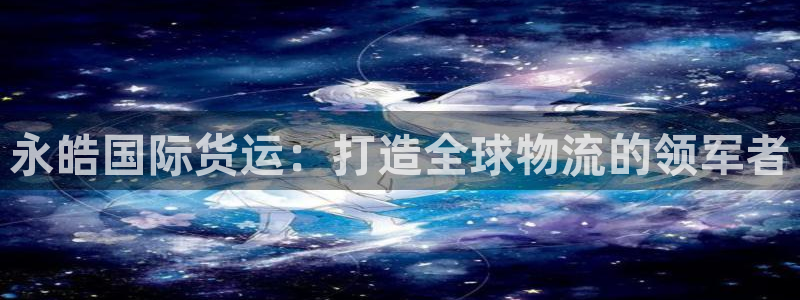 尊龙凯时能提现吗：永皓国际货运：打造全球物流的领军者