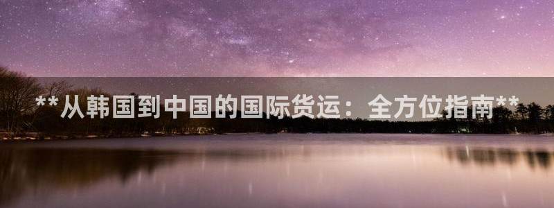 尊龙凯时旗舰厅官网：**从韩国到中国的国际货运：全方位指